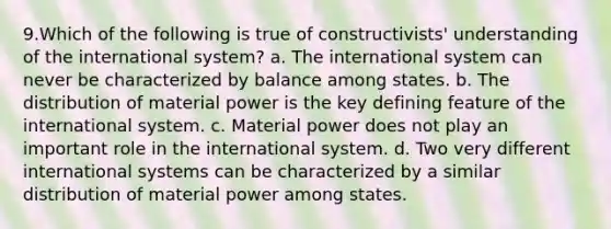 9.Which of the following is true of constructivists' understanding of the international system? a. The international system can never be characterized by balance among states. b. The distribution of material power is the key defining feature of the international system. c. Material power does not play an important role in the international system. d. Two very different international systems can be characterized by a similar distribution of material power among states.