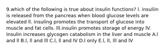 9.which of the following is true about insulin functions? l. insuliin is released from the pancreas when blood glucose levels are elevated ll. insuling promotes the transport of glucose into muscle and fat cells. lll.insulin promotes storage of energy lV. Insulin increases glycogen catabolism in the liver and muscle A.l and ll B.l, ll and lll C.l, ll and lV D.l only E.l, ll, lll and lV