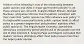 9.Which of the following is true of the relationship between public opinion and shifts in major government policies? A. All these answers are correct B. Analysts Robert Erikson, Michael MacKuen, and James Stimson found a pattern consistent with their claim that "public opinion has little influence over policy." C. On high-profile issues particularly, public opinion tends to affect policy to a greater degree than policymakers' agendas affect public opinion D. The linguist Noam Chomsky claimed that democracy consistently preserved the will of the people over the will of elite interests E. Analysts Page and Shapiro concluded that leaders' opinions ultimately affect most policy issues more than the larger public opinion