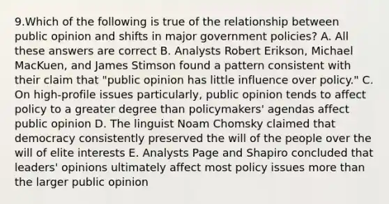 9.Which of the following is true of the relationship between public opinion and shifts in major government policies? A. All these answers are correct B. Analysts Robert Erikson, Michael MacKuen, and James Stimson found a pattern consistent with their claim that "public opinion has little influence over policy." C. On high-profile issues particularly, public opinion tends to affect policy to a greater degree than policymakers' agendas affect public opinion D. The linguist Noam Chomsky claimed that democracy consistently preserved the will of the people over the will of elite interests E. Analysts Page and Shapiro concluded that leaders' opinions ultimately affect most policy issues more than the larger public opinion