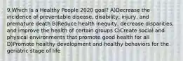 9.Which is a Healthy People 2020 goal? A)Decrease the incidence of preventable disease, disability, injury, and premature death B)Reduce health inequity, decrease disparities, and improve the health of certain groups C)Create social and physical environments that promote good health for all D)Promote healthy development and healthy behaviors for the geriatric stage of life