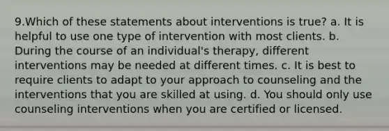 9.Which of these statements about interventions is true? a. It is helpful to use one type of intervention with most clients. b. During the course of an individual's therapy, different interventions may be needed at different times. c. It is best to require clients to adapt to your approach to counseling and the interventions that you are skilled at using. d. You should only use counseling interventions when you are certified or licensed.