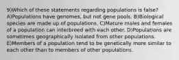 9)Which of these statements regarding populations is false? A)Populations have genomes, but not gene pools. B)Biological species are made up of populations. C)Mature males and females of a population can interbreed with each other. D)Populations are sometimes geographically isolated from other populations. E)Members of a population tend to be genetically more similar to each other than to members of other populations.