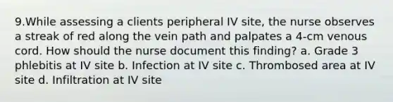 9.While assessing a clients peripheral IV site, the nurse observes a streak of red along the vein path and palpates a 4-cm venous cord. How should the nurse document this finding? a. Grade 3 phlebitis at IV site b. Infection at IV site c. Thrombosed area at IV site d. Infiltration at IV site