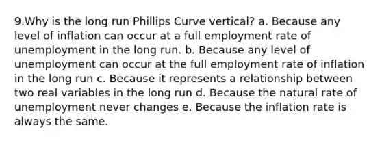 9.Why is the long run Phillips Curve vertical? a. Because any level of inflation can occur at a full employment rate of unemployment in the long run. b. Because any level of unemployment can occur at the full employment rate of inflation in the long run c. Because it represents a relationship between two real variables in the long run d. Because the natural rate of unemployment never changes e. Because the inflation rate is always the same.