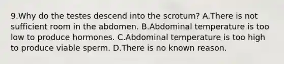 9.Why do the testes descend into the scrotum? A.There is not sufficient room in the abdomen. B.Abdominal temperature is too low to produce hormones. C.Abdominal temperature is too high to produce viable sperm. D.There is no known reason.