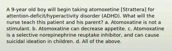 A 9-year old boy will begin taking atomoxetine [Strattera] for attention-deficit/hyperactivity disorder (ADHD). What will the nurse teach this patient and his parent? a. Atomoxatine is not a stimulant. b. Atomoxatine can decrease appetite. c. Atomoxatine is a selective norepinephrine reuptake inhibitor, and can cause suicidal ideation in children. d. All of the above.