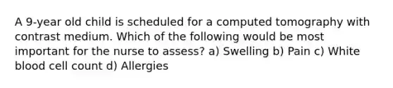 A 9-year old child is scheduled for a computed tomography with contrast medium. Which of the following would be most important for the nurse to assess? a) Swelling b) Pain c) White blood cell count d) Allergies