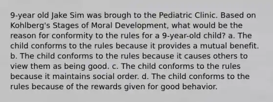 9-year old Jake Sim was brough to the Pediatric Clinic. Based on Kohlberg's Stages of Moral Development, what would be the reason for conformity to the rules for a 9-year-old child? a. The child conforms to the rules because it provides a mutual benefit. b. The child conforms to the rules because it causes others to view them as being good. c. The child conforms to the rules because it maintains social order. d. The child conforms to the rules because of the rewards given for good behavior.