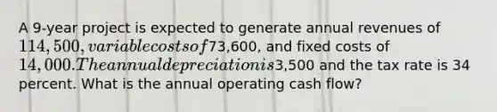 A 9-year project is expected to generate annual revenues of 114,500, variable costs of73,600, and fixed costs of 14,000. The annual depreciation is3,500 and the tax rate is 34 percent. What is the annual operating cash flow?