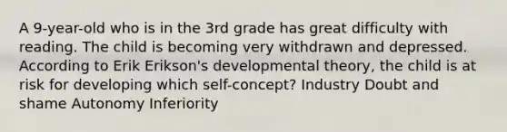 A 9-year-old who is in the 3rd grade has great difficulty with reading. The child is becoming very withdrawn and depressed. According to Erik Erikson's developmental theory, the child is at risk for developing which self-concept? Industry Doubt and shame Autonomy Inferiority