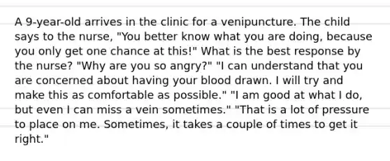 A 9-year-old arrives in the clinic for a venipuncture. The child says to the nurse, "You better know what you are doing, because you only get one chance at this!" What is the best response by the nurse? "Why are you so angry?" "I can understand that you are concerned about having your blood drawn. I will try and make this as comfortable as possible." "I am good at what I do, but even I can miss a vein sometimes." "That is a lot of pressure to place on me. Sometimes, it takes a couple of times to get it right."