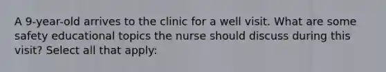 A 9-year-old arrives to the clinic for a well visit. What are some safety educational topics the nurse should discuss during this visit? Select all that apply: