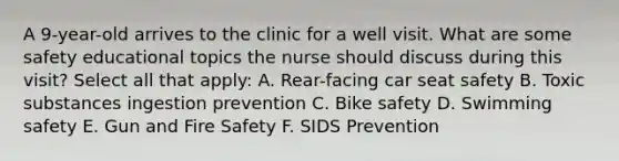 A 9-year-old arrives to the clinic for a well visit. What are some safety educational topics the nurse should discuss during this visit? Select all that apply: A. Rear-facing car seat safety B. Toxic substances ingestion prevention C. Bike safety D. Swimming safety E. Gun and Fire Safety F. SIDS Prevention