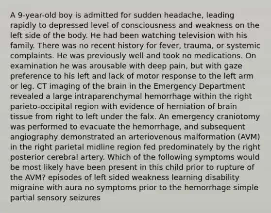 A 9-year-old boy is admitted for sudden headache, leading rapidly to depressed level of consciousness and weakness on the left side of the body. He had been watching television with his family. There was no recent history for fever, trauma, or systemic complaints. He was previously well and took no medications. On examination he was arousable with deep pain, but with gaze preference to his left and lack of motor response to the left arm or leg. CT imaging of the brain in the Emergency Department revealed a large intraparenchymal hemorrhage within the right parieto-occipital region with evidence of herniation of brain tissue from right to left under the falx. An emergency craniotomy was performed to evacuate the hemorrhage, and subsequent angiography demonstrated an arteriovenous malformation (AVM) in the right parietal midline region fed predominately by the right posterior cerebral artery. Which of the following symptoms would be most likely have been present in this child prior to rupture of the AVM? episodes of left sided weakness learning disability migraine with aura no symptoms prior to the hemorrhage simple partial sensory seizures