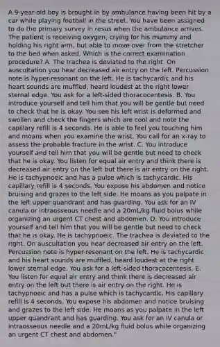 A 9-year-old boy is brought in by ambulance having been hit by a car while playing football in the street. You have been assigned to do the primary survey in resus when the ambulance arrives. The patient is receiving oxygen, crying for his mummy and holding his right arm, but able to move over from the stretcher to the bed when asked. Which is the correct examination procedure? A. The trachea is deviated to the right. On auscultation you hear decreased air entry on the left. Percussion note is hyper-resonant on the left. He is tachycardic and his heart sounds are muffled, heard loudest at the right lower sternal edge. You ask for a left-sided thoracocentesis. B. You introduce yourself and tell him that you will be gentle but need to check that he is okay. You see his left wrist is deformed and swollen and check the fingers which are cool and note the capillary refill is 4 seconds. He is able to feel you touching him and moans when you examine the wrist. You call for an x-ray to assess the probable fracture in the wrist. C. You introduce yourself and tell him that you will be gentle but need to check that he is okay. You listen for equal air entry and think there is decreased air entry on the left but there is air entry on the right. He is tachypnoeic and has a pulse which is tachycardic. His capillary refill is 4 seconds. You expose his abdomen and notice bruising and grazes to the left side. He moans as you palpate in the left upper quandrant and has guarding. You ask for an IV canula or intraosseous needle and a 20mL/kg fluid bolus while organizing an urgent CT chest and abdomen. D. You introduce yourself and tell him that you will be gentle but need to check that he is okay. He is tachypnoeic. The trachea is deviated to the right. On auscultation you hear decreased air entry on the left. Percussion note is hyper-resonant on the left. He is tachycardic and his heart sounds are muffled, heard loudest at the right lower sternal edge. You ask for a left-sided thoracocentesis. E. You listen for equal air entry and think there is decreased air entry on the left but there is air entry on the right. He is tachypnoeic and has a pulse which is tachycardic. His capillary refill is 4 seconds. You expose his abdomen and notice bruising and grazes to the left side. He moans as you palpate in the left upper quandrant and has guarding. You ask for an IV canula or intraosseous needle and a 20mL/kg fluid bolus while organizing an urgent CT chest and abdomen."