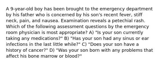 A 9-year-old boy has been brought to the emergency department by his father who is concerned by his son's recent fever, stiff neck, pain, and nausea. Examination reveals a petechial rash. Which of the following assessment questions by the emergency room physician is most appropriate? A) "Is your son currently taking any medications?" B) "Has your son had any sinus or ear infections in the last little while?" C) "Does your son have a history of cancer?" D) "Was your son born with any problems that affect his bone marrow or blood?"