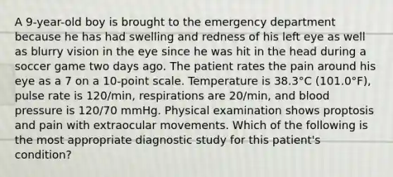 A 9-year-old boy is brought to the emergency department because he has had swelling and redness of his left eye as well as blurry vision in the eye since he was hit in the head during a soccer game two days ago. The patient rates the pain around his eye as a 7 on a 10-point scale. Temperature is 38.3°C (101.0°F), pulse rate is 120/min, respirations are 20/min, and blood pressure is 120/70 mmHg. Physical examination shows proptosis and pain with extraocular movements. Which of the following is the most appropriate diagnostic study for this patient's condition?