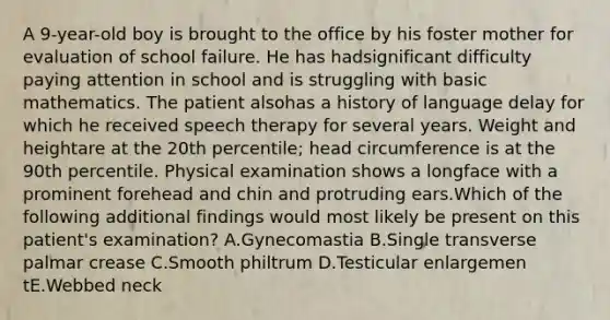 A 9-year-old boy is brought to the office by his foster mother for evaluation of school failure. He has hadsignificant difficulty paying attention in school and is struggling with basic mathematics. The patient alsohas a history of language delay for which he received speech therapy for several years. Weight and heightare at the 20th percentile; head circumference is at the 90th percentile. Physical examination shows a longface with a prominent forehead and chin and protruding ears.Which of the following additional findings would most likely be present on this patient's examination? A.Gynecomastia B.Single transverse palmar crease C.Smooth philtrum D.Testicular enlargemen tE.Webbed neck