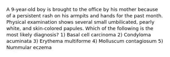 A 9-year-old boy is brought to the office by his mother because of a persistent rash on his armpits and hands for the past month. Physical examination shows several small umbilicated, pearly white, and skin-colored papules. Which of the following is the most likely diagnosis? 1) Basal cell carcinoma 2) Condyloma acuminata 3) Erythema multiforme 4) Molluscum contagiosum 5) Nummular eczema