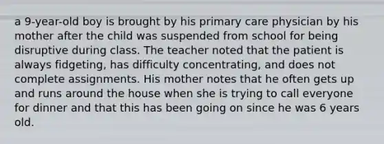 a 9-year-old boy is brought by his primary care physician by his mother after the child was suspended from school for being disruptive during class. The teacher noted that the patient is always fidgeting, has difficulty concentrating, and does not complete assignments. His mother notes that he often gets up and runs around the house when she is trying to call everyone for dinner and that this has been going on since he was 6 years old.