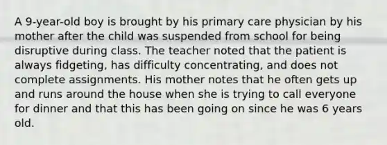 A 9-year-old boy is brought by his primary care physician by his mother after the child was suspended from school for being disruptive during class. The teacher noted that the patient is always fidgeting, has difficulty concentrating, and does not complete assignments. His mother notes that he often gets up and runs around the house when she is trying to call everyone for dinner and that this has been going on since he was 6 years old.