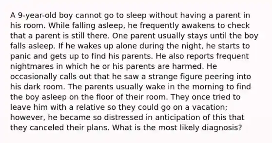 A 9-year-old boy cannot go to sleep without having a parent in his room. While falling asleep, he frequently awakens to check that a parent is still there. One parent usually stays until the boy falls asleep. If he wakes up alone during the night, he starts to panic and gets up to find his parents. He also reports frequent nightmares in which he or his parents are harmed. He occasionally calls out that he saw a strange figure peering into his dark room. The parents usually wake in the morning to find the boy asleep on the floor of their room. They once tried to leave him with a relative so they could go on a vacation; however, he became so distressed in anticipation of this that they canceled their plans. What is the most likely diagnosis?