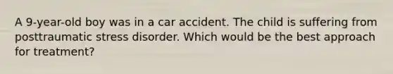 A 9-year-old boy was in a car accident. The child is suffering from posttraumatic stress disorder. Which would be the best approach for treatment?