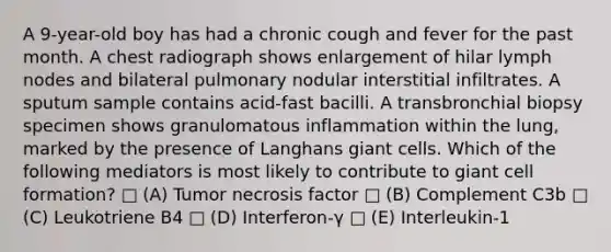 A 9-year-old boy has had a chronic cough and fever for the past month. A chest radiograph shows enlargement of hilar lymph nodes and bilateral pulmonary nodular interstitial infiltrates. A sputum sample contains acid-fast bacilli. A transbronchial biopsy specimen shows granulomatous inflammation within the lung, marked by the presence of Langhans giant cells. Which of the following mediators is most likely to contribute to giant cell formation? □ (A) Tumor necrosis factor □ (B) Complement C3b □ (C) Leukotriene B4 □ (D) Interferon-γ □ (E) Interleukin-1