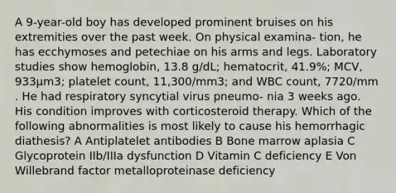 A 9-year-old boy has developed prominent bruises on his extremities over the past week. On physical examina- tion, he has ecchymoses and petechiae on his arms and legs. Laboratory studies show hemoglobin, 13.8 g/dL; hematocrit, 41.9%; MCV, 933μm3; platelet count, 11,300/mm3; and WBC count, 7720/mm . He had respiratory syncytial virus pneumo- nia 3 weeks ago. His condition improves with corticosteroid therapy. Which of the following abnormalities is most likely to cause his hemorrhagic diathesis? A Antiplatelet antibodies B Bone marrow aplasia C Glycoprotein IIb/IIIa dysfunction D Vitamin C deficiency E Von Willebrand factor metalloproteinase deficiency