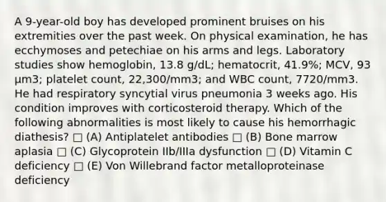 A 9-year-old boy has developed prominent bruises on his extremities over the past week. On physical examination, he has ecchymoses and petechiae on his arms and legs. Laboratory studies show hemoglobin, 13.8 g/dL; hematocrit, 41.9%; MCV, 93 µm3; platelet count, 22,300/mm3; and WBC count, 7720/mm3. He had respiratory syncytial virus pneumonia 3 weeks ago. His condition improves with corticosteroid therapy. Which of the following abnormalities is most likely to cause his hemorrhagic diathesis? □ (A) Antiplatelet antibodies □ (B) Bone marrow aplasia □ (C) Glycoprotein IIb/IIIa dysfunction □ (D) Vitamin C deficiency □ (E) Von Willebrand factor metalloproteinase deficiency