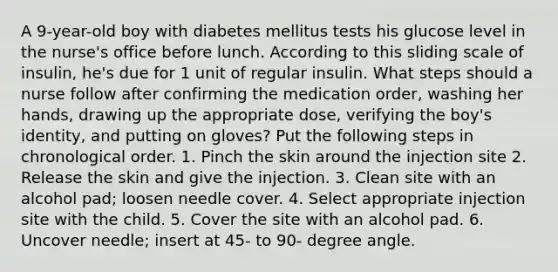 A 9-year-old boy with diabetes mellitus tests his glucose level in the nurse's office before lunch. According to this sliding scale of insulin, he's due for 1 unit of regular insulin. What steps should a nurse follow after confirming the medication order, washing her hands, drawing up the appropriate dose, verifying the boy's identity, and putting on gloves? Put the following steps in chronological order. 1. Pinch the skin around the injection site 2. Release the skin and give the injection. 3. Clean site with an alcohol pad; loosen needle cover. 4. Select appropriate injection site with the child. 5. Cover the site with an alcohol pad. 6. Uncover needle; insert at 45- to 90- degree angle.