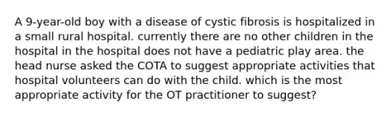 A 9-year-old boy with a disease of cystic fibrosis is hospitalized in a small rural hospital. currently there are no other children in the hospital in the hospital does not have a pediatric play area. the head nurse asked the COTA to suggest appropriate activities that hospital volunteers can do with the child. which is the most appropriate activity for the OT practitioner to suggest?