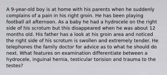 A 9-year-old boy is at home with his parents when he suddenly complains of a pain in his right groin. He has been playing football all afternoon. As a baby he had a hydrocele on the right side of his scrotum but this disappeared when he was about 12 months old. His father has a look at his groin area and noticed the right side of his scrotum is swollen and extremely tender. He telephones the family doctor for advice as to what he should do next. What features on examination differentiate between a hydrocele, inguinal hernia, testicular torision and trauma to the testes?