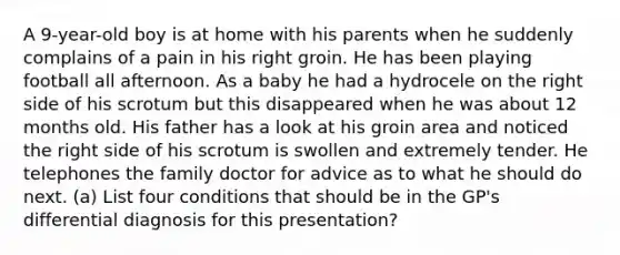 A 9-year-old boy is at home with his parents when he suddenly complains of a pain in his right groin. He has been playing football all afternoon. As a baby he had a hydrocele on the right side of his scrotum but this disappeared when he was about 12 months old. His father has a look at his groin area and noticed the right side of his scrotum is swollen and extremely tender. He telephones the family doctor for advice as to what he should do next. (a) List four conditions that should be in the GP's differential diagnosis for this presentation?