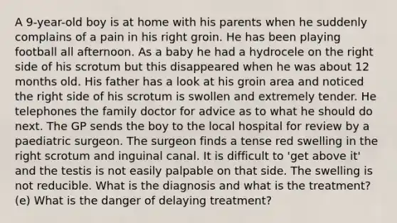 A 9-year-old boy is at home with his parents when he suddenly complains of a pain in his right groin. He has been playing football all afternoon. As a baby he had a hydrocele on the right side of his scrotum but this disappeared when he was about 12 months old. His father has a look at his groin area and noticed the right side of his scrotum is swollen and extremely tender. He telephones the family doctor for advice as to what he should do next. The GP sends the boy to the local hospital for review by a paediatric surgeon. The surgeon finds a tense red swelling in the right scrotum and inguinal canal. It is difficult to 'get above it' and the testis is not easily palpable on that side. The swelling is not reducible. What is the diagnosis and what is the treatment? (e) What is the danger of delaying treatment?