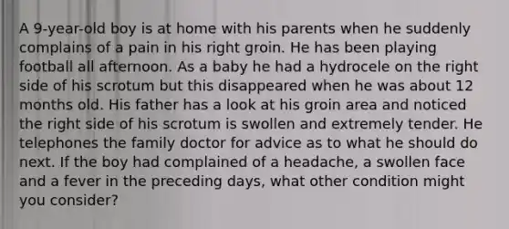 A 9-year-old boy is at home with his parents when he suddenly complains of a pain in his right groin. He has been playing football all afternoon. As a baby he had a hydrocele on the right side of his scrotum but this disappeared when he was about 12 months old. His father has a look at his groin area and noticed the right side of his scrotum is swollen and extremely tender. He telephones the family doctor for advice as to what he should do next. If the boy had complained of a headache, a swollen face and a fever in the preceding days, what other condition might you consider?