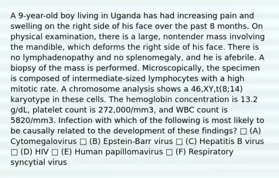 A 9-year-old boy living in Uganda has had increasing pain and swelling on the right side of his face over the past 8 months. On physical examination, there is a large, nontender mass involving the mandible, which deforms the right side of his face. There is no lymphadenopathy and no splenomegaly, and he is afebrile. A biopsy of the mass is performed. Microscopically, the specimen is composed of intermediate-sized lymphocytes with a high mitotic rate. A chromosome analysis shows a 46,XY,t(8;14) karyotype in these cells. The hemoglobin concentration is 13.2 g/dL, platelet count is 272,000/mm3, and WBC count is 5820/mm3. Infection with which of the following is most likely to be causally related to the development of these findings? □ (A) Cytomegalovirus □ (B) Epstein-Barr virus □ (C) Hepatitis B virus □ (D) HIV □ (E) Human papillomavirus □ (F) Respiratory syncytial virus