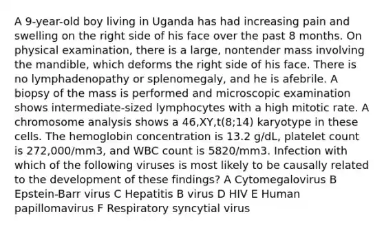 A 9-year-old boy living in Uganda has had increasing pain and swelling on the right side of his face over the past 8 months. On physical examination, there is a large, nontender mass involving the mandible, which deforms the right side of his face. There is no lymphadenopathy or splenomegaly, and he is afebrile. A biopsy of the mass is performed and microscopic examination shows intermediate-sized lymphocytes with a high mitotic rate. A chromosome analysis shows a 46,XY,t(8;14) karyotype in these cells. The hemoglobin concentration is 13.2 g/dL, platelet count is 272,000/mm3, and WBC count is 5820/mm3. Infection with which of the following viruses is most likely to be causally related to the development of these findings? A Cytomegalovirus B Epstein-Barr virus C Hepatitis B virus D HIV E Human papillomavirus F Respiratory syncytial virus