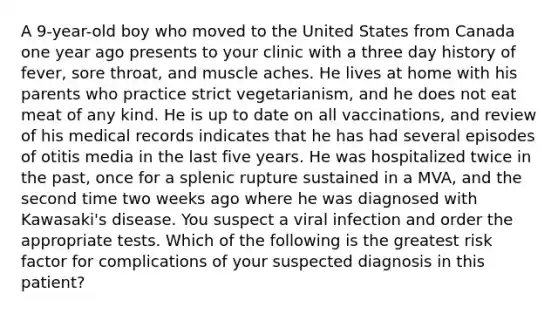 A 9-year-old boy who moved to the United States from Canada one year ago presents to your clinic with a three day history of fever, sore throat, and muscle aches. He lives at home with his parents who practice strict vegetarianism, and he does not eat meat of any kind. He is up to date on all vaccinations, and review of his medical records indicates that he has had several episodes of otitis media in the last five years. He was hospitalized twice in the past, once for a splenic rupture sustained in a MVA, and the second time two weeks ago where he was diagnosed with Kawasaki's disease. You suspect a viral infection and order the appropriate tests. Which of the following is the greatest risk factor for complications of your suspected diagnosis in this patient?