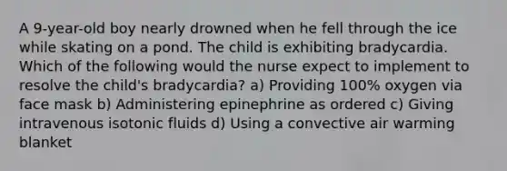 A 9-year-old boy nearly drowned when he fell through the ice while skating on a pond. The child is exhibiting bradycardia. Which of the following would the nurse expect to implement to resolve the child's bradycardia? a) Providing 100% oxygen via face mask b) Administering epinephrine as ordered c) Giving intravenous isotonic fluids d) Using a convective air warming blanket