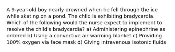 A 9-year-old boy nearly drowned when he fell through the ice while skating on a pond. The child is exhibiting bradycardia. Which of the following would the nurse expect to implement to resolve the child's bradycardia? a) Administering epinephrine as ordered b) Using a convective air warming blanket c) Providing 100% oxygen via face mask d) Giving intravenous isotonic fluids