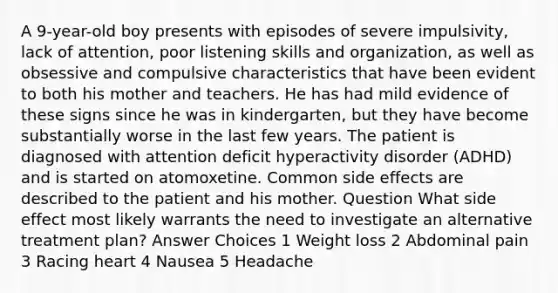 A 9-year-old boy presents with episodes of severe impulsivity, lack of attention, poor listening skills and organization, as well as obsessive and compulsive characteristics that have been evident to both his mother and teachers. He has had mild evidence of these signs since he was in kindergarten, but they have become substantially worse in the last few years. The patient is diagnosed with attention deficit hyperactivity disorder (ADHD) and is started on atomoxetine. Common side effects are described to the patient and his mother. Question What side effect most likely warrants the need to investigate an alternative treatment plan? Answer Choices 1 Weight loss 2 Abdominal pain 3 Racing heart 4 Nausea 5 Headache