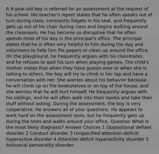 A 9-year-old boy is referred for an assessment at the request of his school. His teacher's report states that he often speaks out of turn during class, constantly fidgets in his seat, and frequently gets up out of his chair during class and begins walking around the classroom. He has become so disruptive that he often spends most of his day in the principal's office. The principal states that he is often very helpful to him during the day and volunteers to help him file papers or clean up around the office. On the playground, he frequently argues with his classmates, and he refuses to wait his turn when playing games. The child's mother states that when they have guests over or when she is talking to others, the boy will try to climb in her lap and have a conversation with her. She worries about his behavior because he will climb up on the bookshelves or on top of the house, and she worries that he will hurt himself. He frequently argues with his siblings, and he will often walk into their rooms and take their stuff without asking. During the assessment, the boy is very cooperative. He answers all of your questions. He appears to work hard on the assessment tests, but he frequently gets up during the tests and walks around your office. Question What is the most likely diagnosis? Answer Choices 1 Oppositional defiant disorder 2 Conduct disorder 3 Unspecified attention-deficit/ hyperactive disorder 4 Attention deficit hyperactivity disorder 5 Antisocial personality disorder