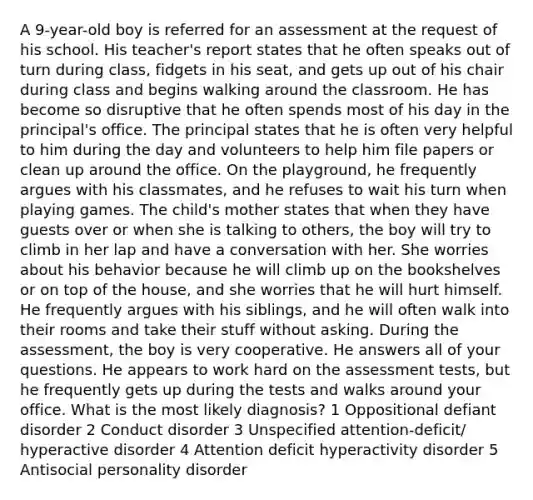 A 9-year-old boy is referred for an assessment at the request of his school. His teacher's report states that he often speaks out of turn during class, fidgets in his seat, and gets up out of his chair during class and begins walking around the classroom. He has become so disruptive that he often spends most of his day in the principal's office. The principal states that he is often very helpful to him during the day and volunteers to help him file papers or clean up around the office. On the playground, he frequently argues with his classmates, and he refuses to wait his turn when playing games. The child's mother states that when they have guests over or when she is talking to others, the boy will try to climb in her lap and have a conversation with her. She worries about his behavior because he will climb up on the bookshelves or on top of the house, and she worries that he will hurt himself. He frequently argues with his siblings, and he will often walk into their rooms and take their stuff without asking. During the assessment, the boy is very cooperative. He answers all of your questions. He appears to work hard on the assessment tests, but he frequently gets up during the tests and walks around your office. What is the most likely diagnosis? 1 Oppositional defiant disorder 2 Conduct disorder 3 Unspecified attention-deficit/ hyperactive disorder 4 Attention deficit hyperactivity disorder 5 Antisocial personality disorder