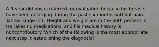 A 9-year-old boy is referred for evaluation because his breasts have been enlarging during the past six months without pain. Tanner stage is 1. Height and weight are in the 50th percentile. He takes no medications, and his medical history is noncontributory. Which of the following is the most appropriate next step in establishing the diagnosis?