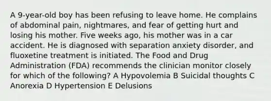 A 9-year-old boy has been refusing to leave home. He complains of abdominal pain, nightmares, and fear of getting hurt and losing his mother. Five weeks ago, his mother was in a car accident. He is diagnosed with separation anxiety disorder, and fluoxetine treatment is initiated. The Food and Drug Administration (FDA) recommends the clinician monitor closely for which of the following? A Hypovolemia B Suicidal thoughts C Anorexia D Hypertension E Delusions