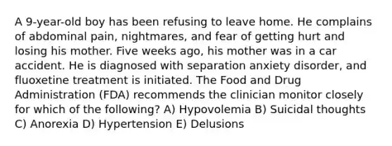 A 9-year-old boy has been refusing to leave home. He complains of abdominal pain, nightmares, and fear of getting hurt and losing his mother. Five weeks ago, his mother was in a car accident. He is diagnosed with separation anxiety disorder, and fluoxetine treatment is initiated. The Food and Drug Administration (FDA) recommends the clinician monitor closely for which of the following? A) Hypovolemia B) Suicidal thoughts C) Anorexia D) Hypertension E) Delusions