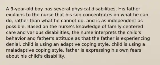 A 9-year-old boy has several physical disabilities. His father explains to the nurse that his son concentrates on what he can do, rather than what he cannot do, and is as independent as possible. Based on the nurse's knowledge of family-centered care and various disabilities, the nurse interprets the child's behavior and father's attitude as that the father is experiencing denial. child is using an adaptive coping style. child is using a maladaptive coping style. father is expressing his own fears about his child's disability.