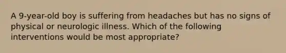 A 9-year-old boy is suffering from headaches but has no signs of physical or neurologic illness. Which of the following interventions would be most appropriate?